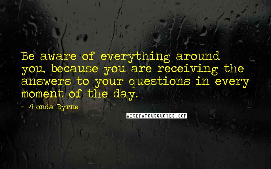 Rhonda Byrne Quotes: Be aware of everything around you, because you are receiving the answers to your questions in every moment of the day.