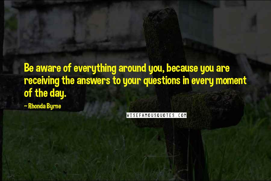 Rhonda Byrne Quotes: Be aware of everything around you, because you are receiving the answers to your questions in every moment of the day.