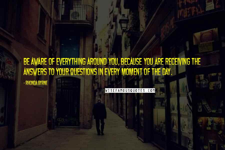 Rhonda Byrne Quotes: Be aware of everything around you, because you are receiving the answers to your questions in every moment of the day.