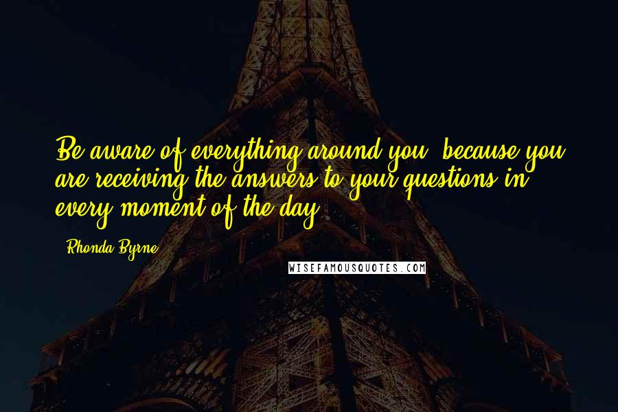 Rhonda Byrne Quotes: Be aware of everything around you, because you are receiving the answers to your questions in every moment of the day.