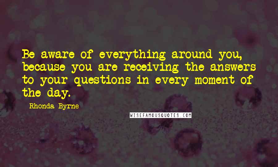 Rhonda Byrne Quotes: Be aware of everything around you, because you are receiving the answers to your questions in every moment of the day.