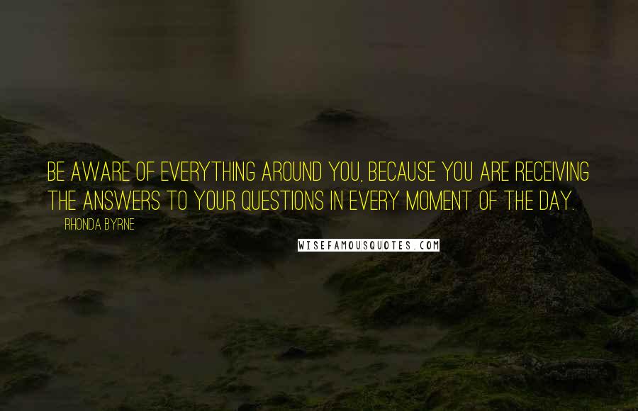 Rhonda Byrne Quotes: Be aware of everything around you, because you are receiving the answers to your questions in every moment of the day.