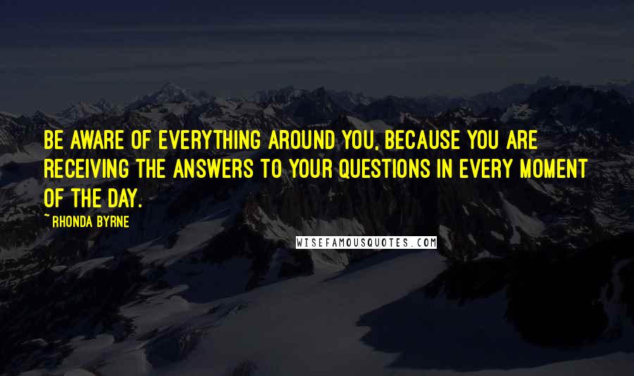 Rhonda Byrne Quotes: Be aware of everything around you, because you are receiving the answers to your questions in every moment of the day.