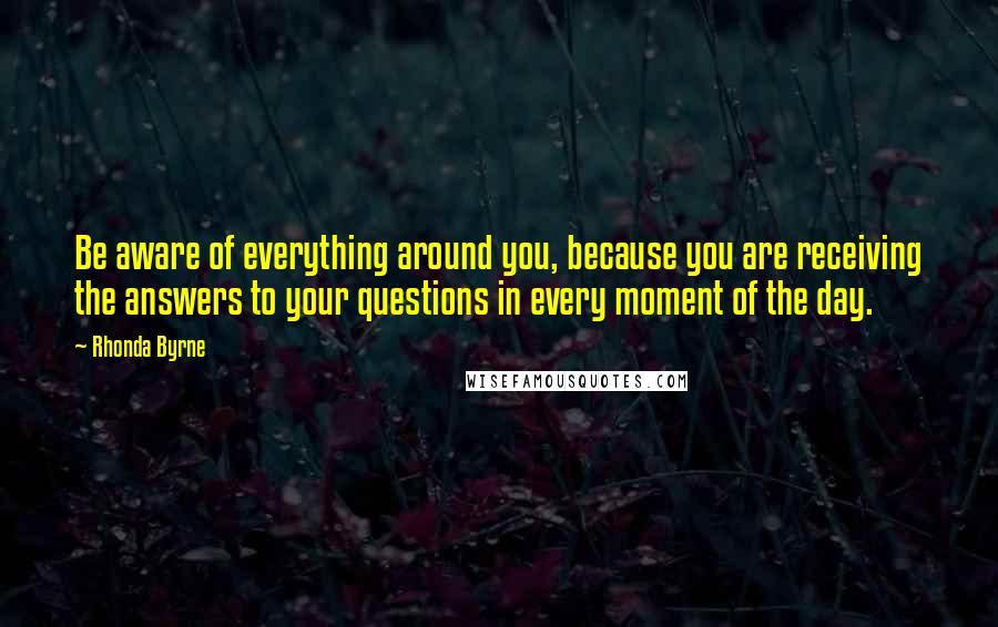 Rhonda Byrne Quotes: Be aware of everything around you, because you are receiving the answers to your questions in every moment of the day.