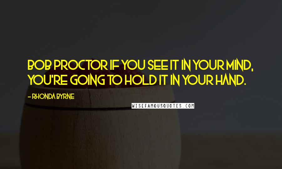 Rhonda Byrne Quotes: BOB PROCTOR If you see it in your mind, you're going to hold it in your hand.