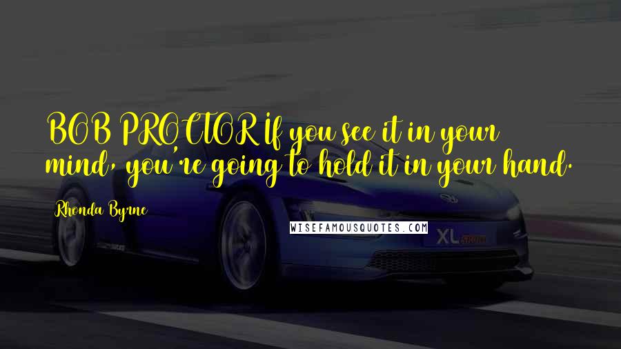 Rhonda Byrne Quotes: BOB PROCTOR If you see it in your mind, you're going to hold it in your hand.