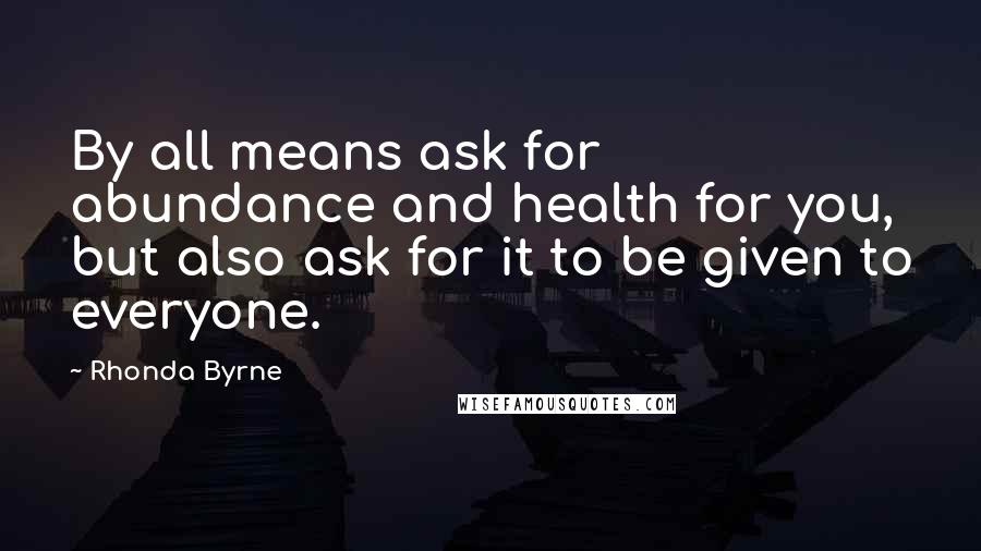 Rhonda Byrne Quotes: By all means ask for abundance and health for you, but also ask for it to be given to everyone.