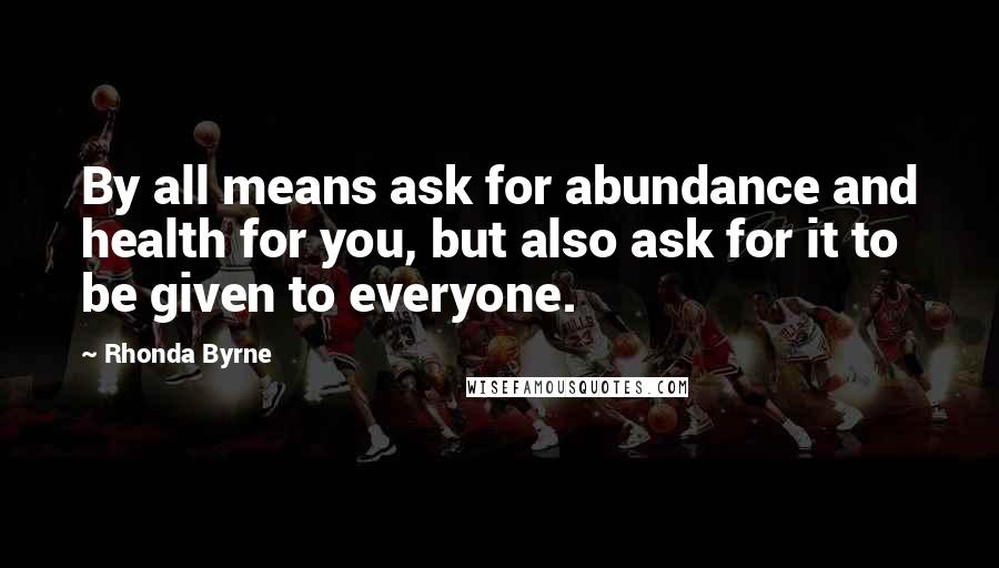 Rhonda Byrne Quotes: By all means ask for abundance and health for you, but also ask for it to be given to everyone.