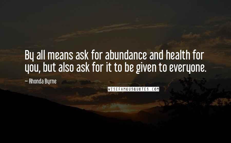 Rhonda Byrne Quotes: By all means ask for abundance and health for you, but also ask for it to be given to everyone.