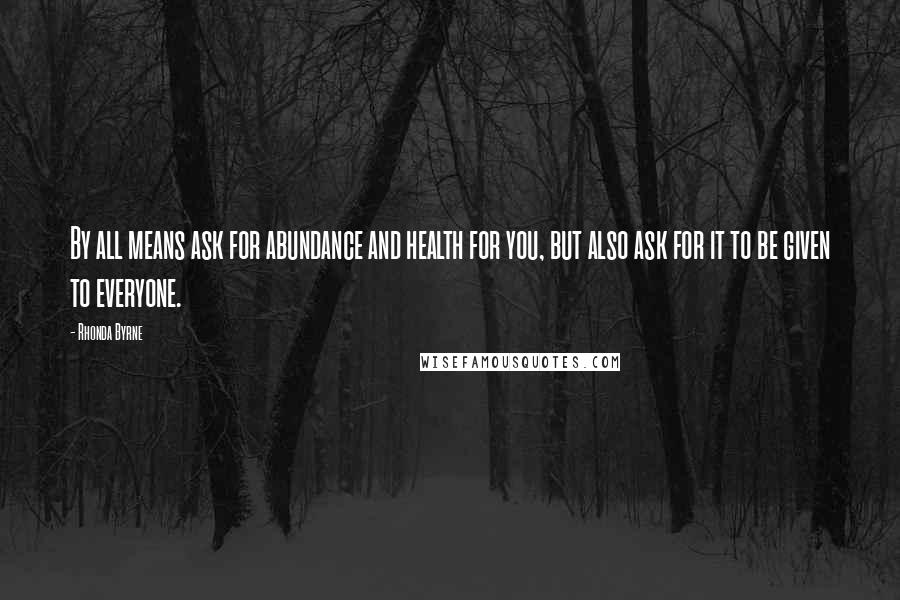 Rhonda Byrne Quotes: By all means ask for abundance and health for you, but also ask for it to be given to everyone.