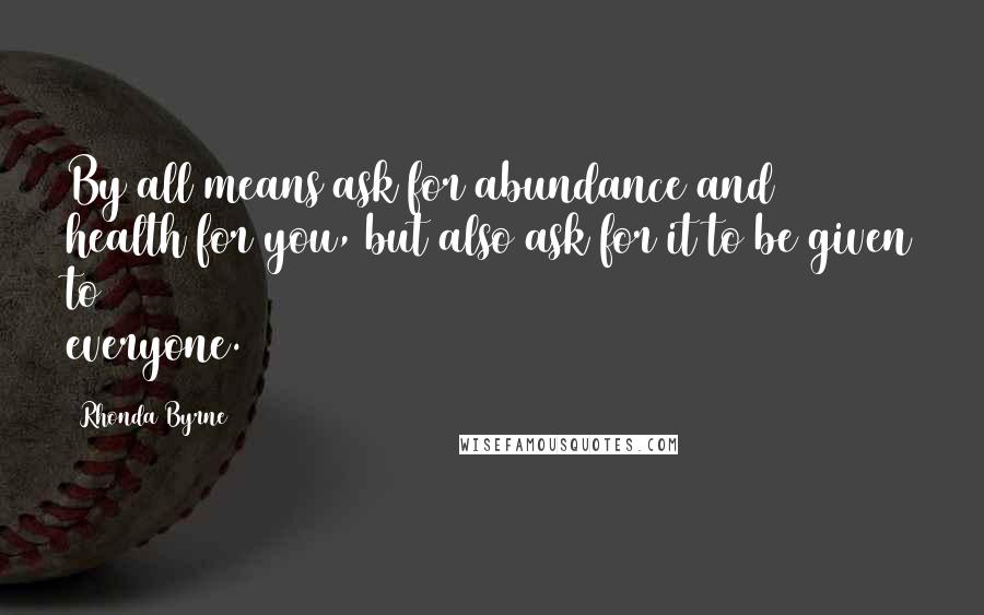 Rhonda Byrne Quotes: By all means ask for abundance and health for you, but also ask for it to be given to everyone.