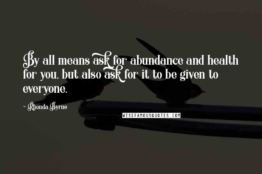 Rhonda Byrne Quotes: By all means ask for abundance and health for you, but also ask for it to be given to everyone.