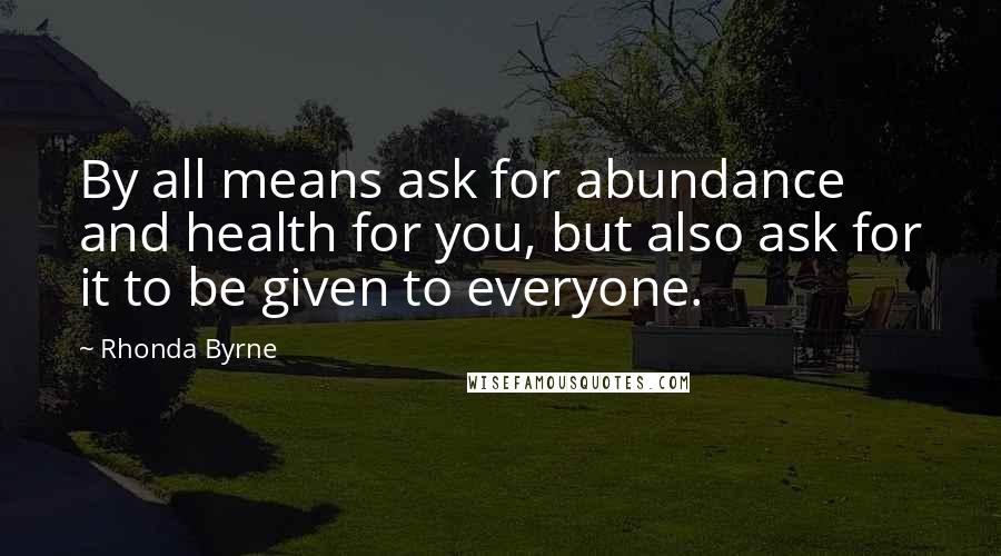 Rhonda Byrne Quotes: By all means ask for abundance and health for you, but also ask for it to be given to everyone.