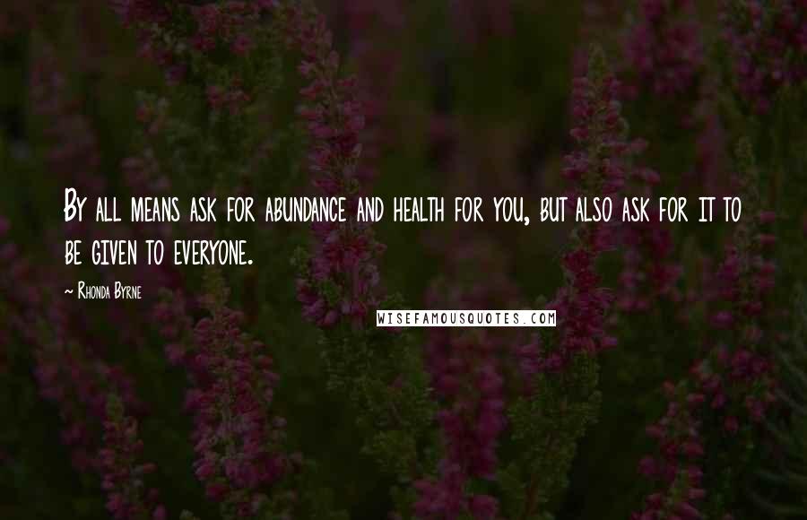 Rhonda Byrne Quotes: By all means ask for abundance and health for you, but also ask for it to be given to everyone.