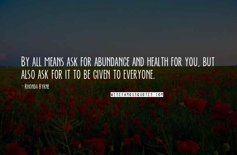 Rhonda Byrne Quotes: By all means ask for abundance and health for you, but also ask for it to be given to everyone.