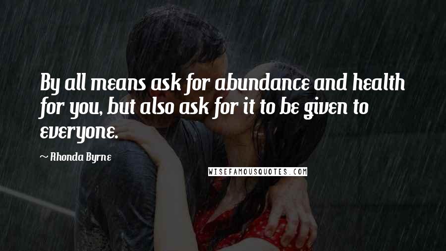 Rhonda Byrne Quotes: By all means ask for abundance and health for you, but also ask for it to be given to everyone.