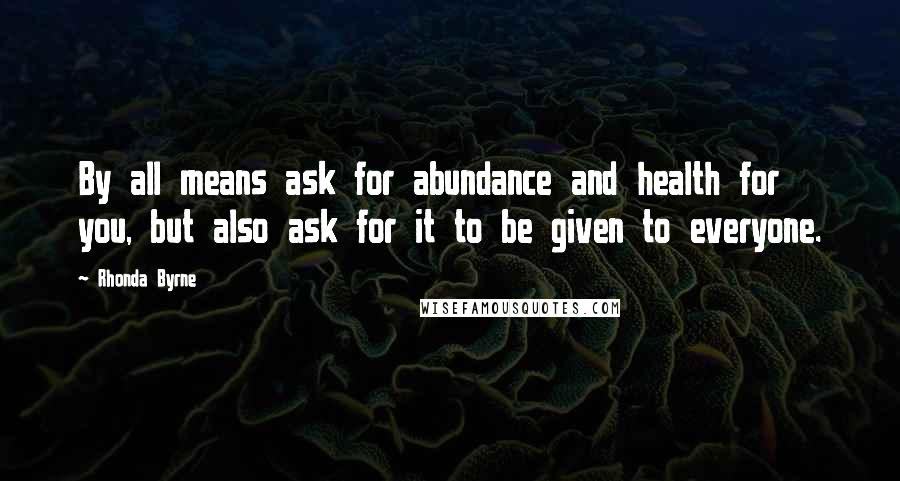 Rhonda Byrne Quotes: By all means ask for abundance and health for you, but also ask for it to be given to everyone.