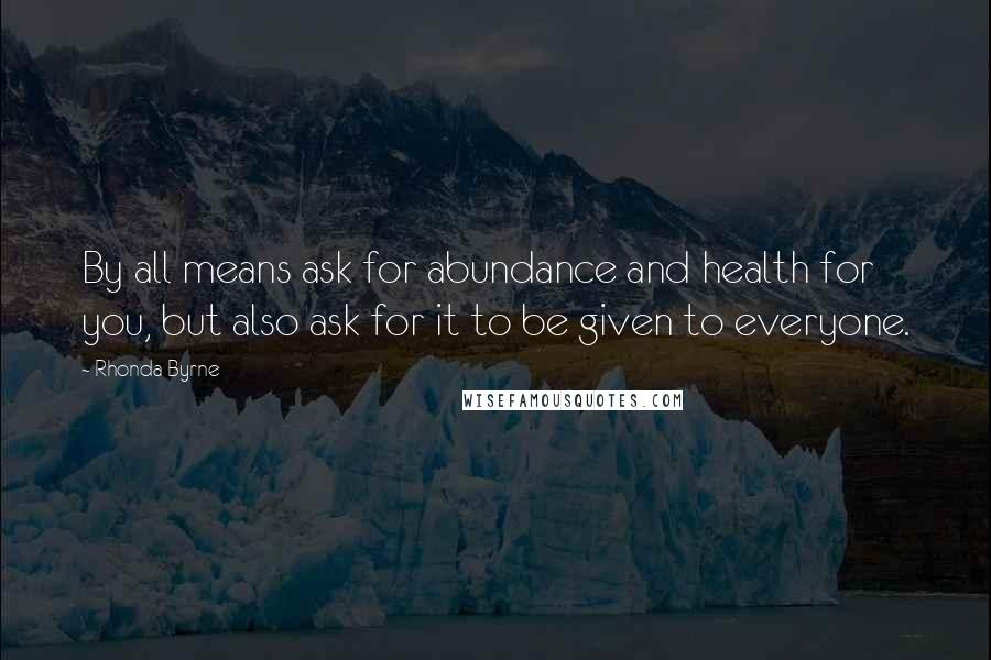 Rhonda Byrne Quotes: By all means ask for abundance and health for you, but also ask for it to be given to everyone.