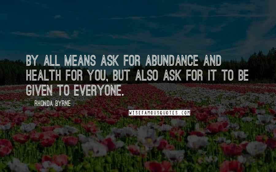 Rhonda Byrne Quotes: By all means ask for abundance and health for you, but also ask for it to be given to everyone.