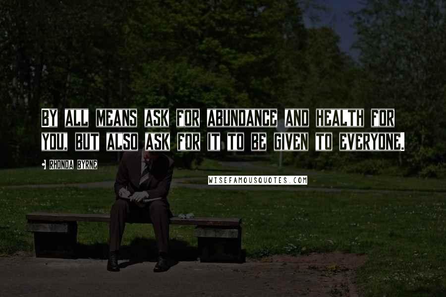 Rhonda Byrne Quotes: By all means ask for abundance and health for you, but also ask for it to be given to everyone.