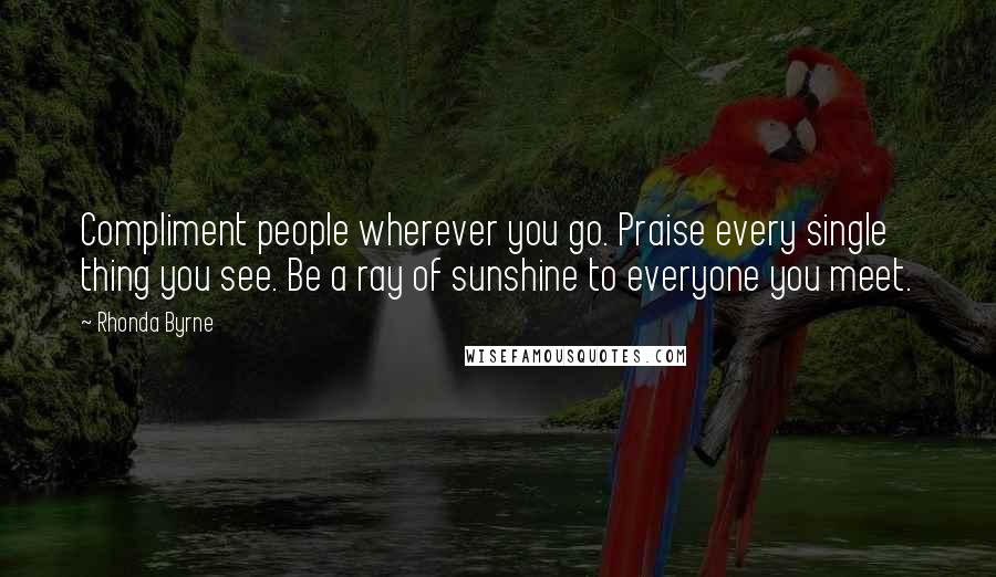 Rhonda Byrne Quotes: Compliment people wherever you go. Praise every single thing you see. Be a ray of sunshine to everyone you meet.