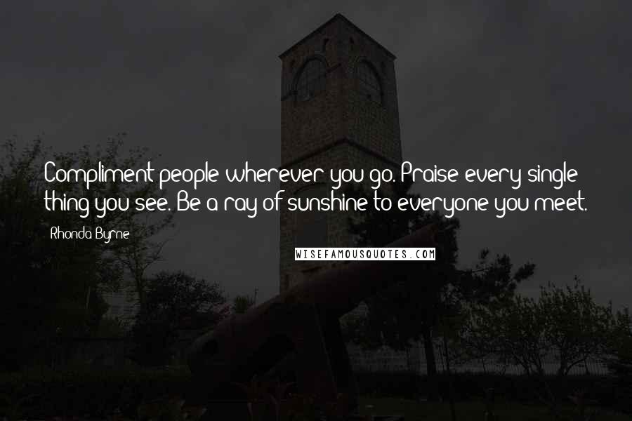 Rhonda Byrne Quotes: Compliment people wherever you go. Praise every single thing you see. Be a ray of sunshine to everyone you meet.