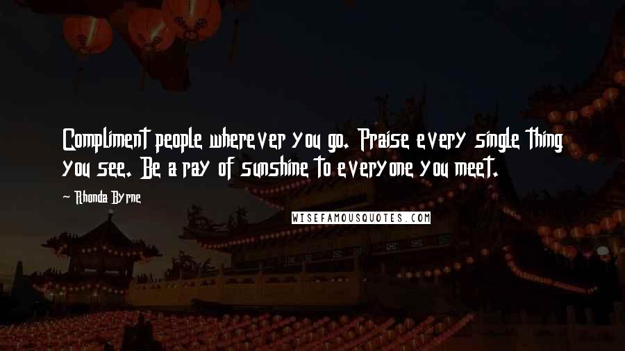 Rhonda Byrne Quotes: Compliment people wherever you go. Praise every single thing you see. Be a ray of sunshine to everyone you meet.