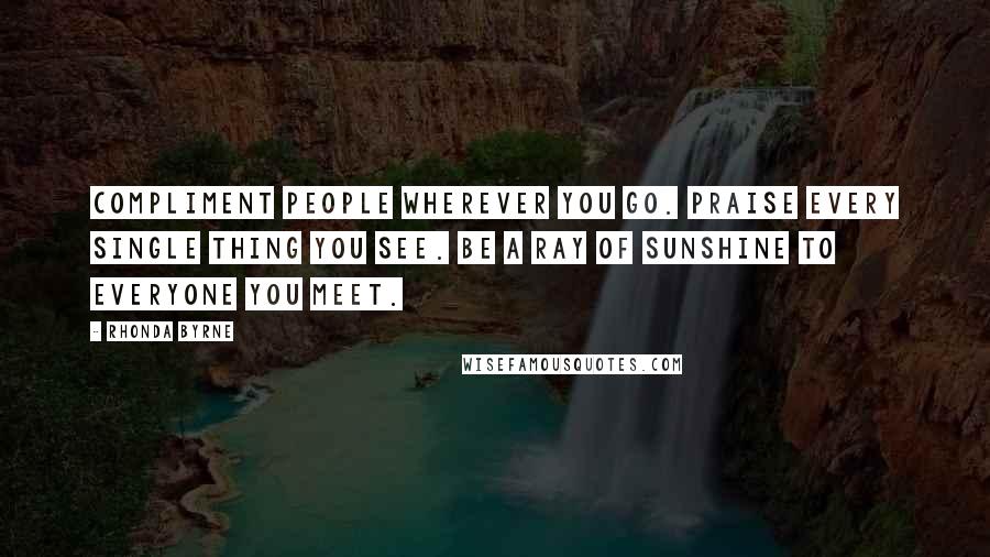 Rhonda Byrne Quotes: Compliment people wherever you go. Praise every single thing you see. Be a ray of sunshine to everyone you meet.