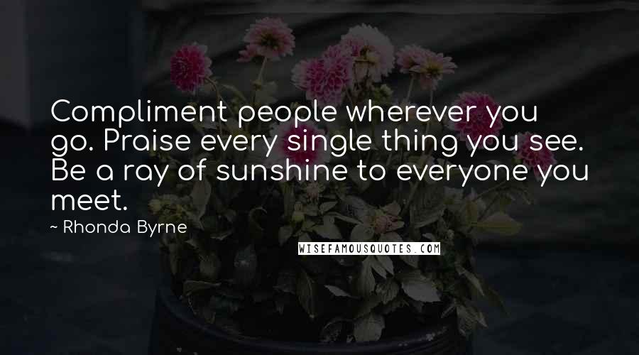 Rhonda Byrne Quotes: Compliment people wherever you go. Praise every single thing you see. Be a ray of sunshine to everyone you meet.