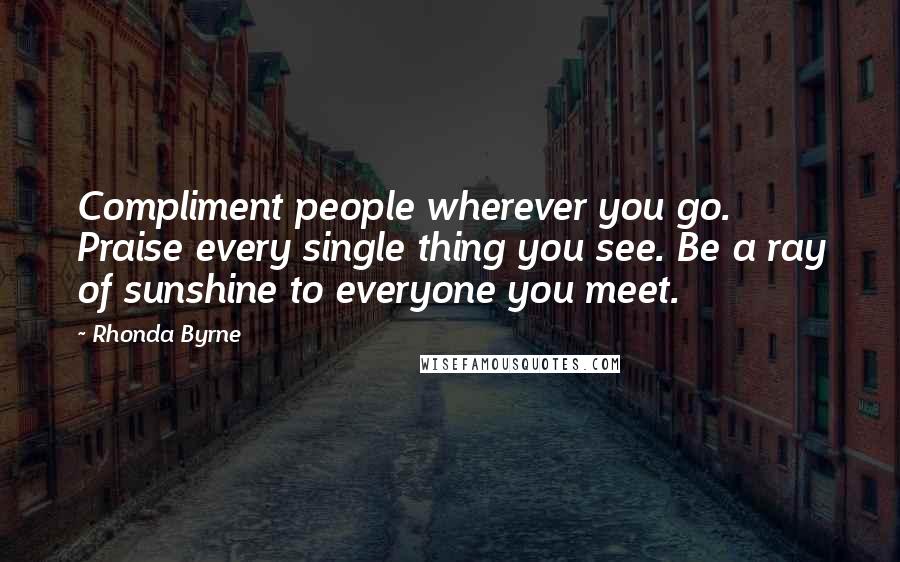 Rhonda Byrne Quotes: Compliment people wherever you go. Praise every single thing you see. Be a ray of sunshine to everyone you meet.
