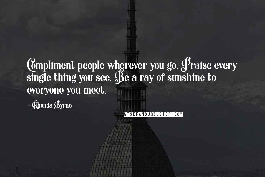 Rhonda Byrne Quotes: Compliment people wherever you go. Praise every single thing you see. Be a ray of sunshine to everyone you meet.