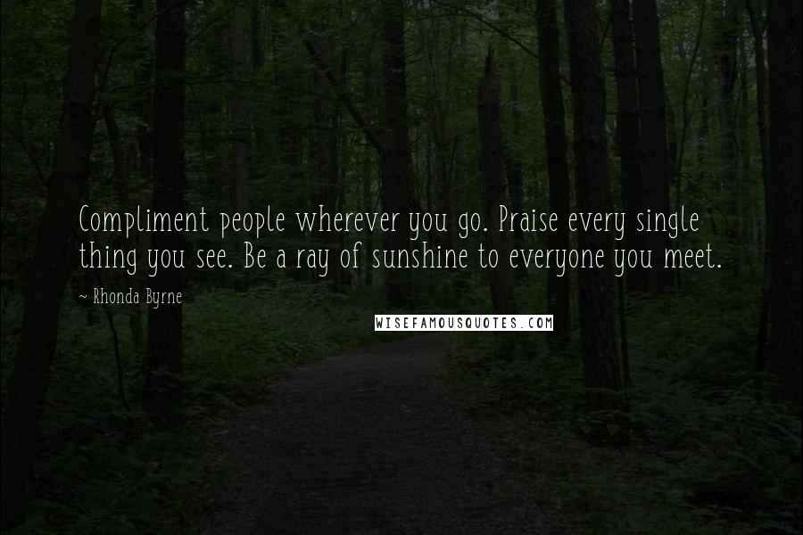 Rhonda Byrne Quotes: Compliment people wherever you go. Praise every single thing you see. Be a ray of sunshine to everyone you meet.