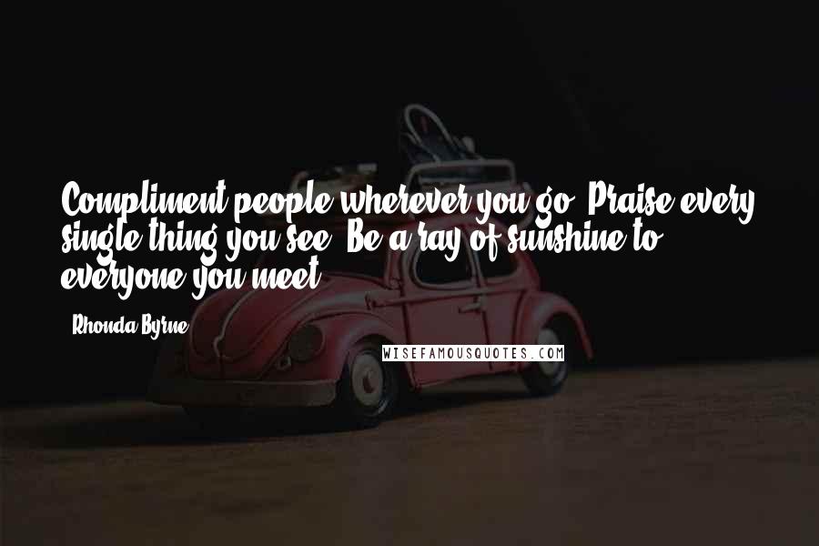 Rhonda Byrne Quotes: Compliment people wherever you go. Praise every single thing you see. Be a ray of sunshine to everyone you meet.