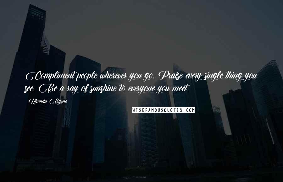 Rhonda Byrne Quotes: Compliment people wherever you go. Praise every single thing you see. Be a ray of sunshine to everyone you meet.