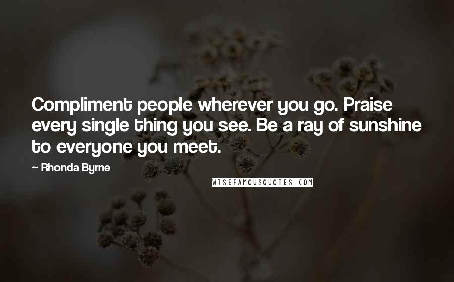 Rhonda Byrne Quotes: Compliment people wherever you go. Praise every single thing you see. Be a ray of sunshine to everyone you meet.