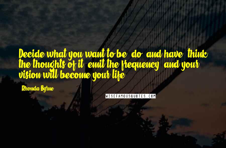 Rhonda Byrne Quotes: Decide what you want to be, do, and have, think the thoughts of it, emit the frequency, and your vision will become your life.