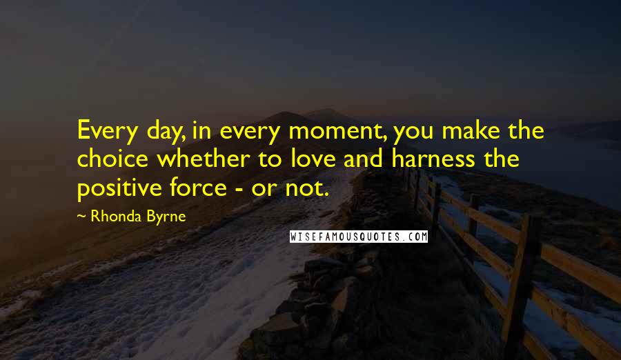 Rhonda Byrne Quotes: Every day, in every moment, you make the choice whether to love and harness the positive force - or not.