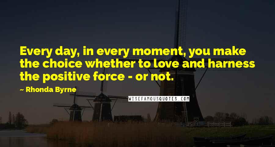 Rhonda Byrne Quotes: Every day, in every moment, you make the choice whether to love and harness the positive force - or not.