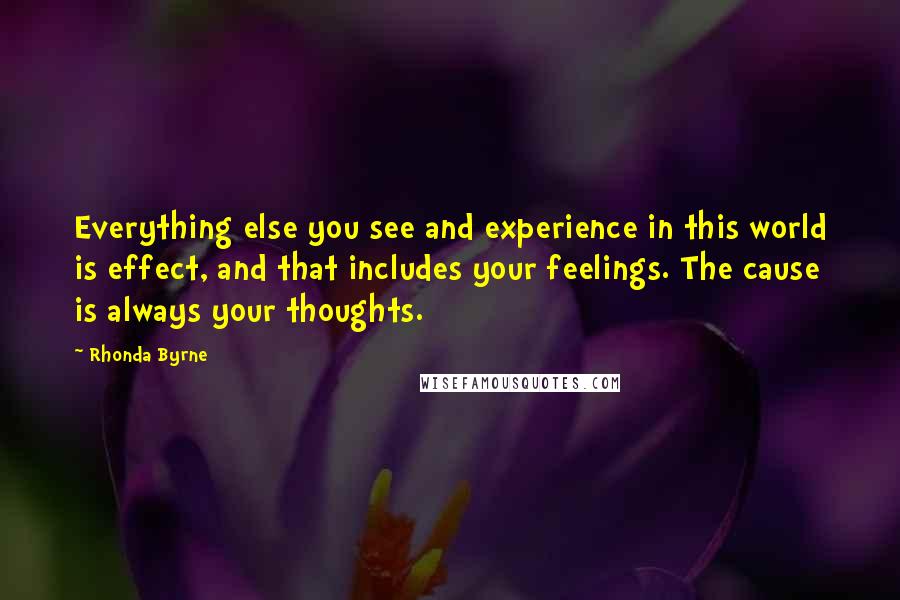 Rhonda Byrne Quotes: Everything else you see and experience in this world is effect, and that includes your feelings. The cause is always your thoughts.
