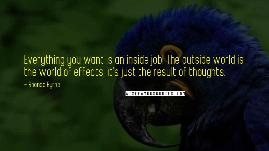 Rhonda Byrne Quotes: Everything you want is an inside job! The outside world is the world of effects; it's just the result of thoughts.