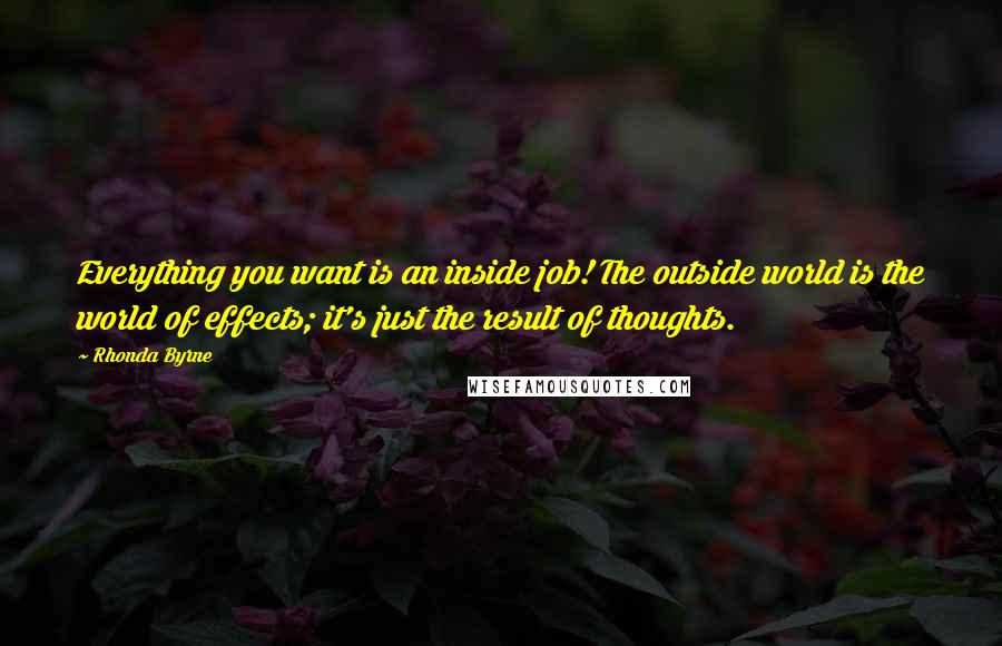 Rhonda Byrne Quotes: Everything you want is an inside job! The outside world is the world of effects; it's just the result of thoughts.