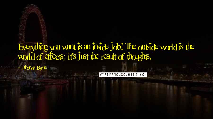 Rhonda Byrne Quotes: Everything you want is an inside job! The outside world is the world of effects; it's just the result of thoughts.
