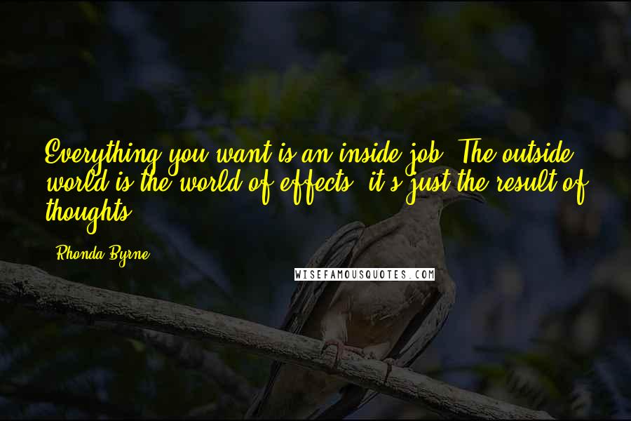 Rhonda Byrne Quotes: Everything you want is an inside job! The outside world is the world of effects; it's just the result of thoughts.