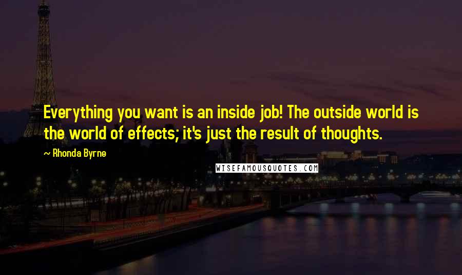 Rhonda Byrne Quotes: Everything you want is an inside job! The outside world is the world of effects; it's just the result of thoughts.
