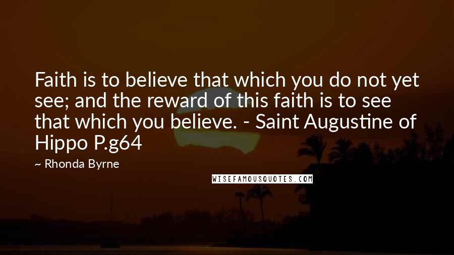 Rhonda Byrne Quotes: Faith is to believe that which you do not yet see; and the reward of this faith is to see that which you believe. - Saint Augustine of Hippo P.g64