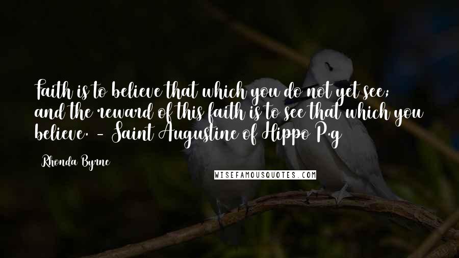 Rhonda Byrne Quotes: Faith is to believe that which you do not yet see; and the reward of this faith is to see that which you believe. - Saint Augustine of Hippo P.g64