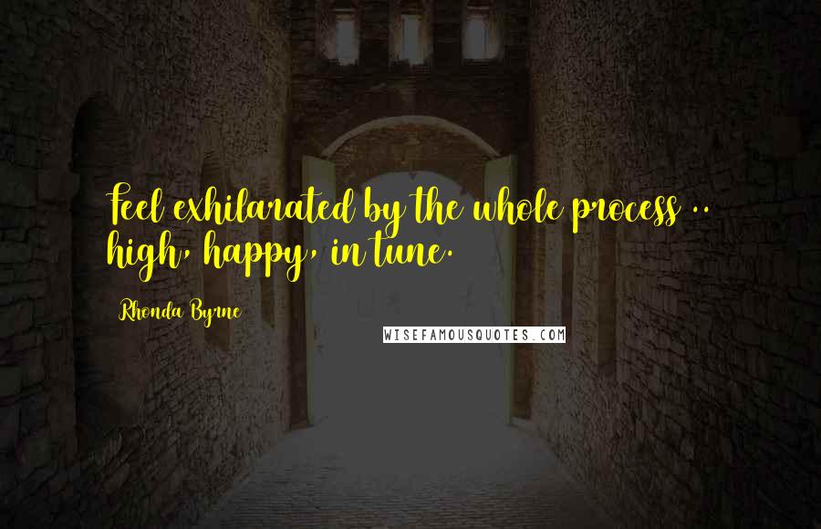 Rhonda Byrne Quotes: Feel exhilarated by the whole process .. high, happy, in tune.