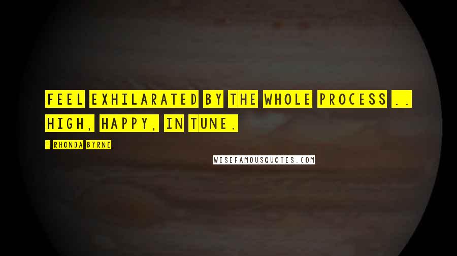 Rhonda Byrne Quotes: Feel exhilarated by the whole process .. high, happy, in tune.