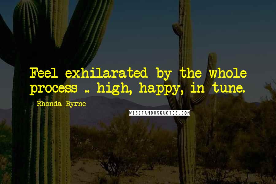 Rhonda Byrne Quotes: Feel exhilarated by the whole process .. high, happy, in tune.