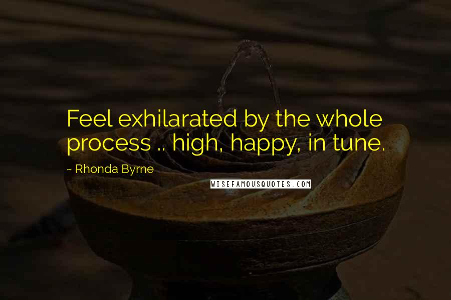 Rhonda Byrne Quotes: Feel exhilarated by the whole process .. high, happy, in tune.